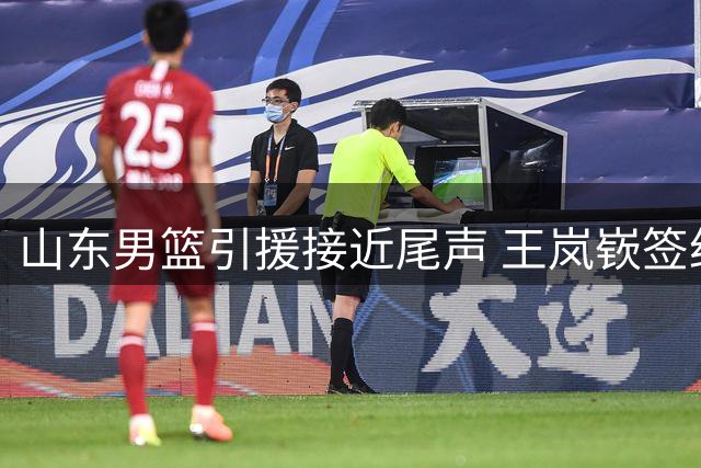 山东男篮引援接近尾声 王岚嵚签约在即 新外援即将到位