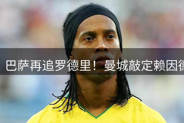 巴萨再追罗德里！曼城敲定赖因德斯6100万转会