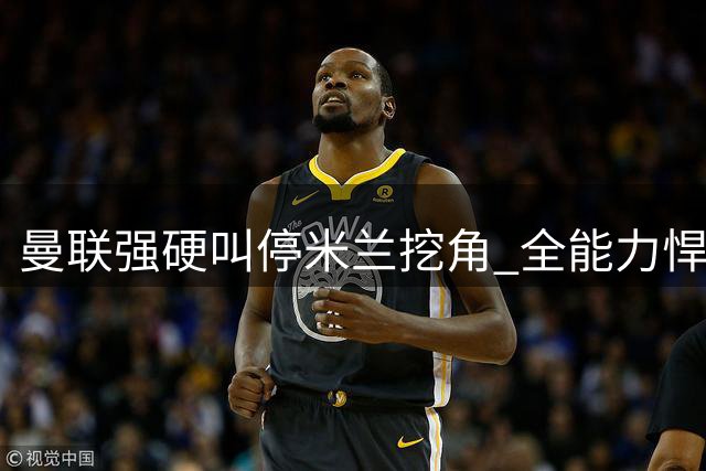 曼联强硬叫停米兰挖角 全能力悍将或留队红魔