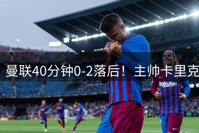 曼联40分钟0-2落后！主帅卡里克在替补席愁眉不展