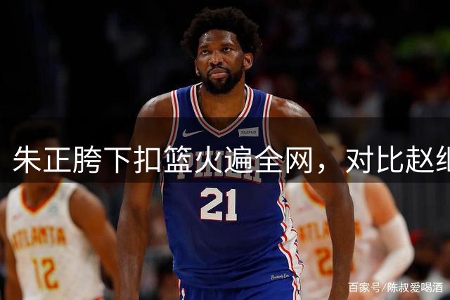 朱正胯下扣篮火遍全网，对比赵继伟庞峥麟体测数据，现实太扎心了