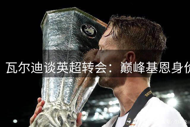 瓦尔迪谈英超转会：巅峰基恩身价超5亿 自评身价1亿