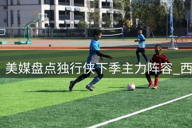 美媒盘点独行侠下季主力阵容 西部排名引热议